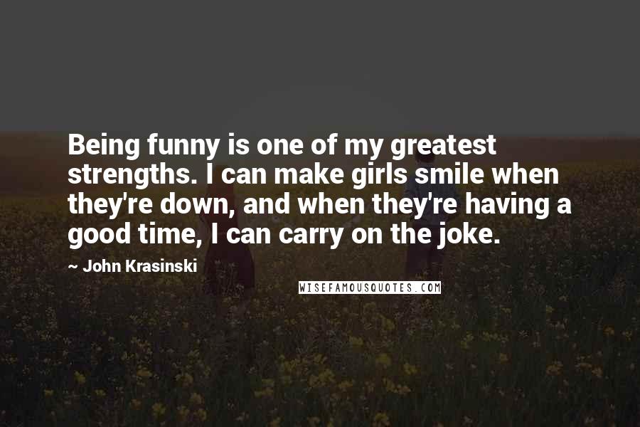 John Krasinski Quotes: Being funny is one of my greatest strengths. I can make girls smile when they're down, and when they're having a good time, I can carry on the joke.