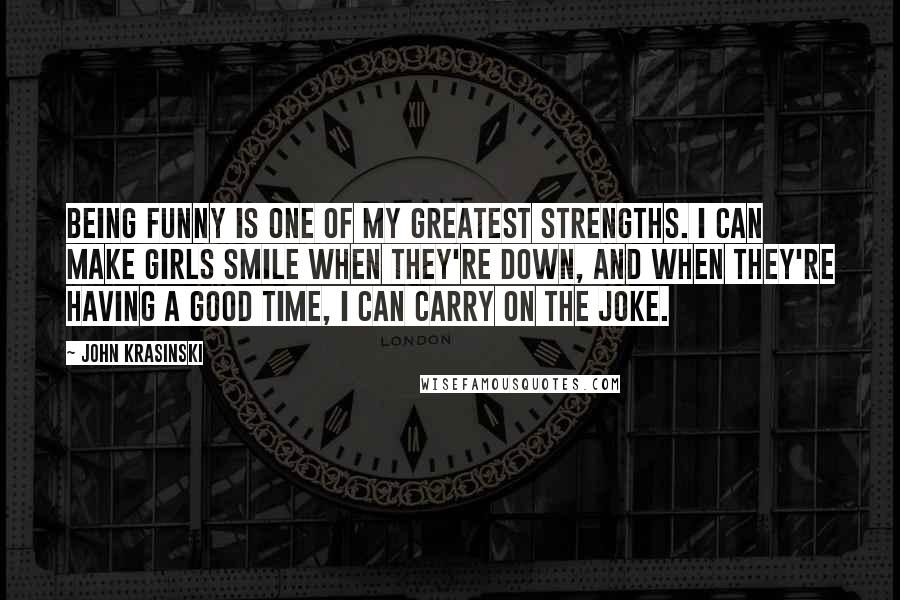 John Krasinski Quotes: Being funny is one of my greatest strengths. I can make girls smile when they're down, and when they're having a good time, I can carry on the joke.