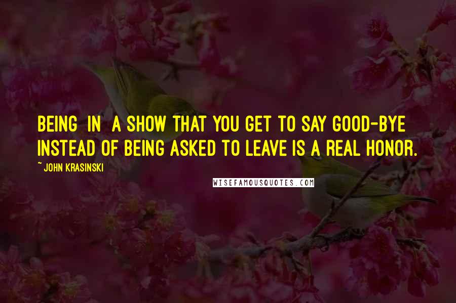 John Krasinski Quotes: Being [in] a show that you get to say good-bye instead of being asked to leave is a real honor.