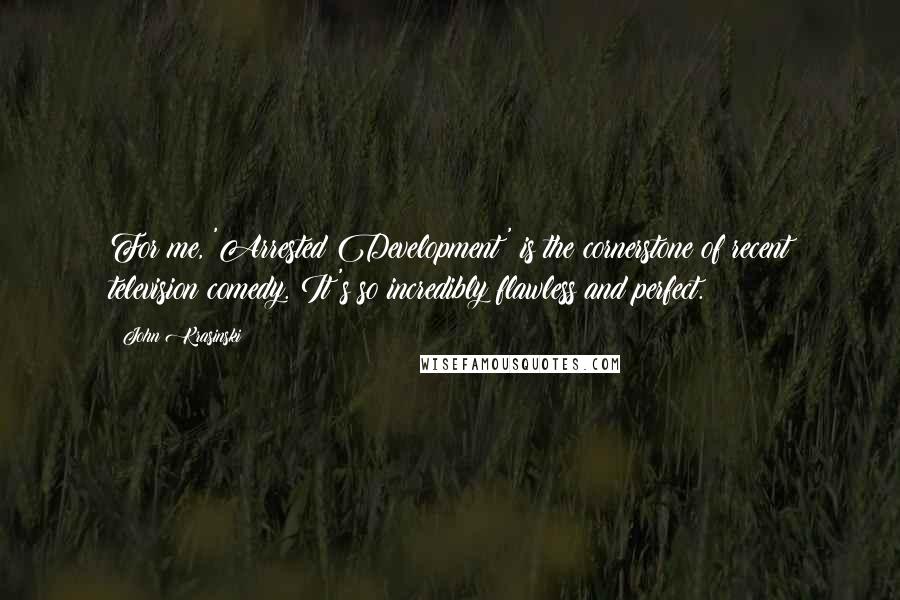 John Krasinski Quotes: For me, 'Arrested Development' is the cornerstone of recent television comedy. It's so incredibly flawless and perfect.