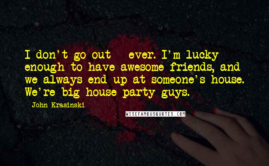 John Krasinski Quotes: I don't go out - ever. I'm lucky enough to have awesome friends, and we always end up at someone's house. We're big house-party guys.