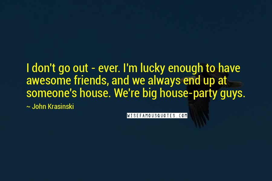 John Krasinski Quotes: I don't go out - ever. I'm lucky enough to have awesome friends, and we always end up at someone's house. We're big house-party guys.