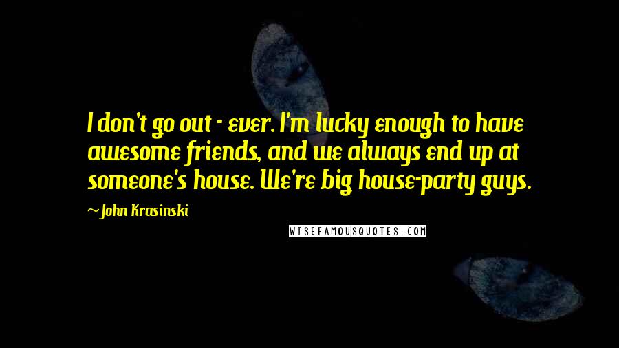 John Krasinski Quotes: I don't go out - ever. I'm lucky enough to have awesome friends, and we always end up at someone's house. We're big house-party guys.