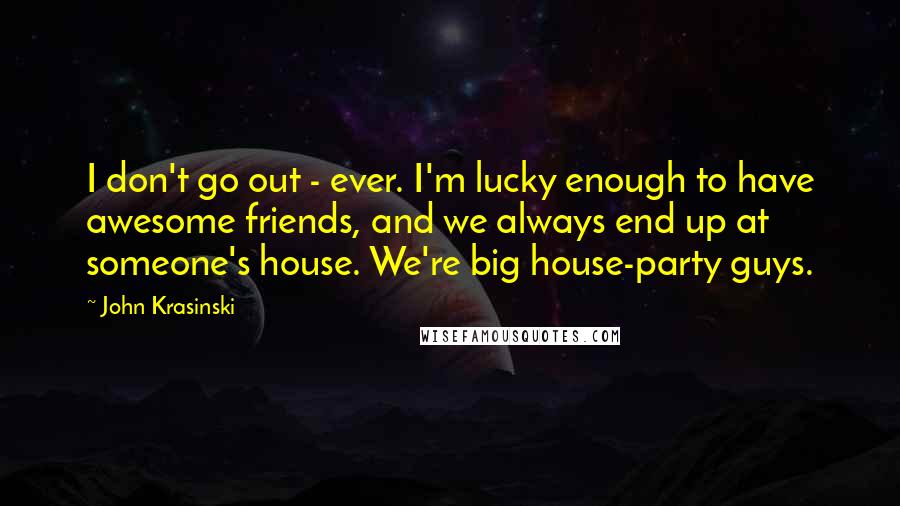 John Krasinski Quotes: I don't go out - ever. I'm lucky enough to have awesome friends, and we always end up at someone's house. We're big house-party guys.