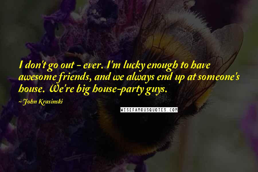 John Krasinski Quotes: I don't go out - ever. I'm lucky enough to have awesome friends, and we always end up at someone's house. We're big house-party guys.