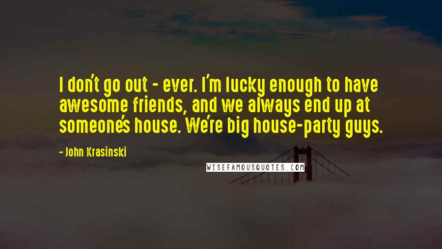 John Krasinski Quotes: I don't go out - ever. I'm lucky enough to have awesome friends, and we always end up at someone's house. We're big house-party guys.