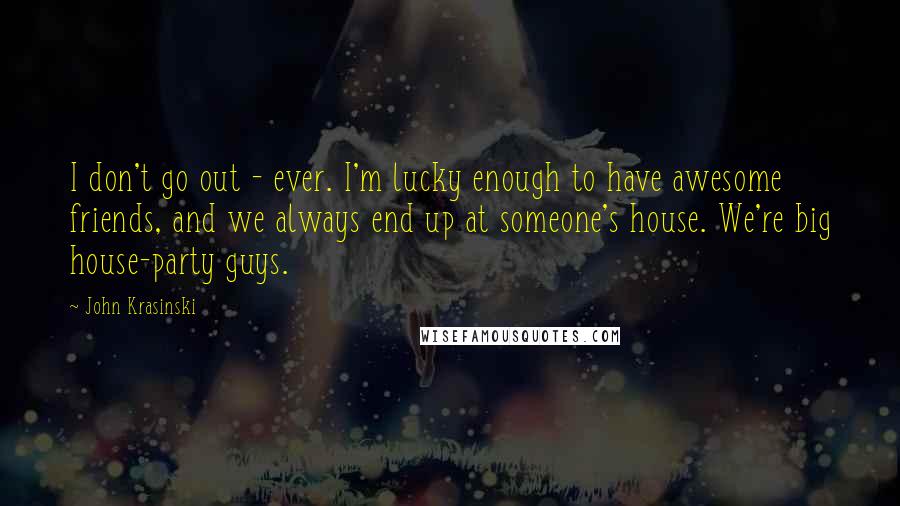 John Krasinski Quotes: I don't go out - ever. I'm lucky enough to have awesome friends, and we always end up at someone's house. We're big house-party guys.