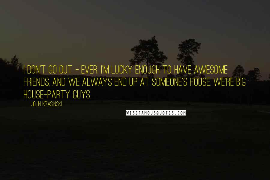 John Krasinski Quotes: I don't go out - ever. I'm lucky enough to have awesome friends, and we always end up at someone's house. We're big house-party guys.