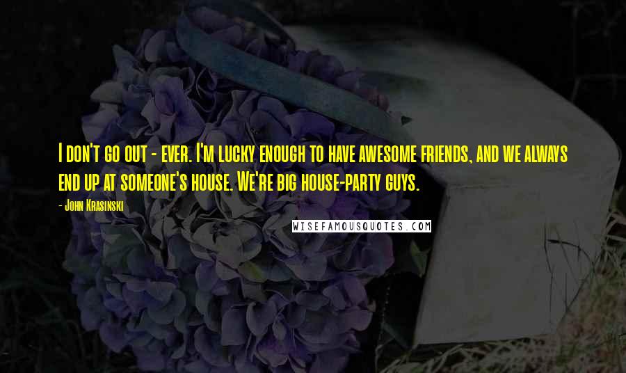 John Krasinski Quotes: I don't go out - ever. I'm lucky enough to have awesome friends, and we always end up at someone's house. We're big house-party guys.