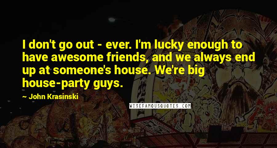 John Krasinski Quotes: I don't go out - ever. I'm lucky enough to have awesome friends, and we always end up at someone's house. We're big house-party guys.