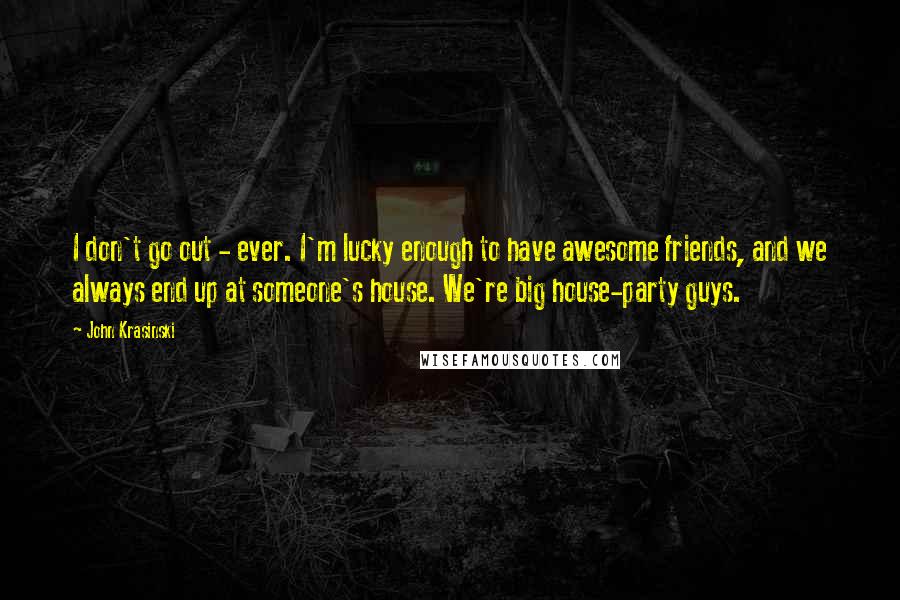 John Krasinski Quotes: I don't go out - ever. I'm lucky enough to have awesome friends, and we always end up at someone's house. We're big house-party guys.