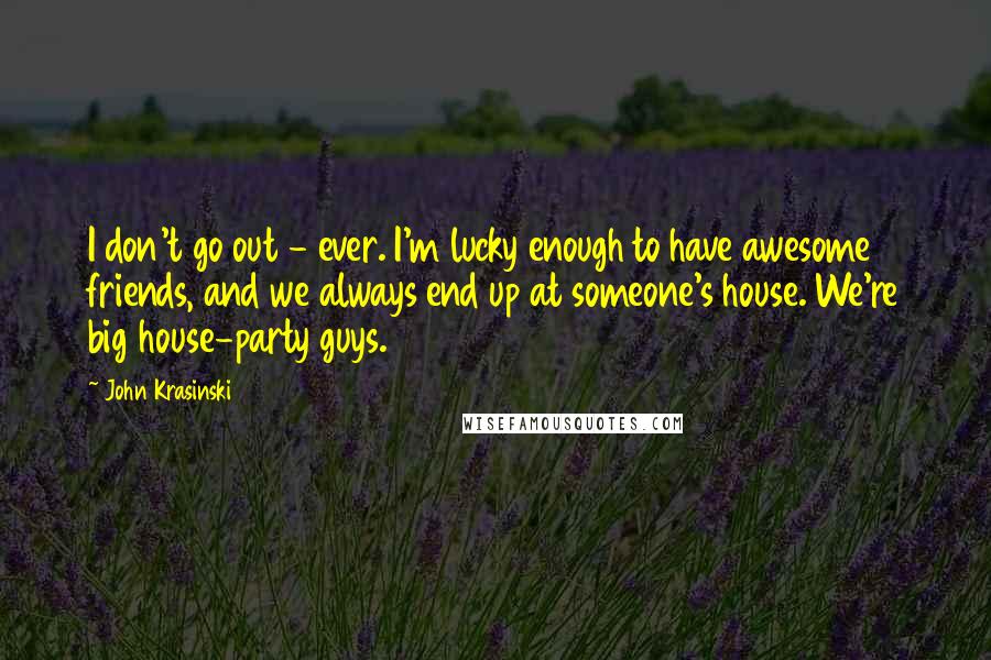 John Krasinski Quotes: I don't go out - ever. I'm lucky enough to have awesome friends, and we always end up at someone's house. We're big house-party guys.