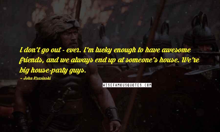 John Krasinski Quotes: I don't go out - ever. I'm lucky enough to have awesome friends, and we always end up at someone's house. We're big house-party guys.