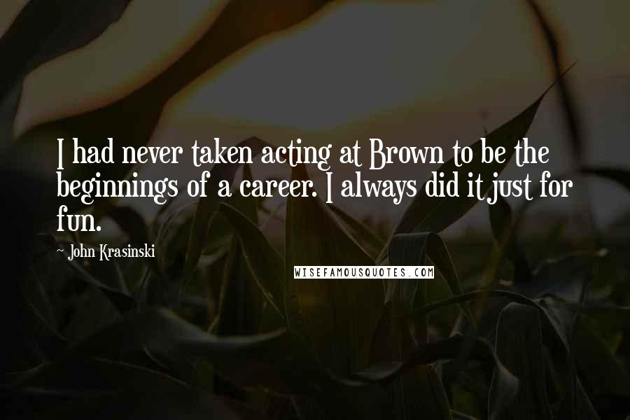 John Krasinski Quotes: I had never taken acting at Brown to be the beginnings of a career. I always did it just for fun.