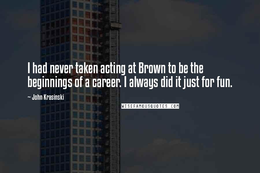 John Krasinski Quotes: I had never taken acting at Brown to be the beginnings of a career. I always did it just for fun.