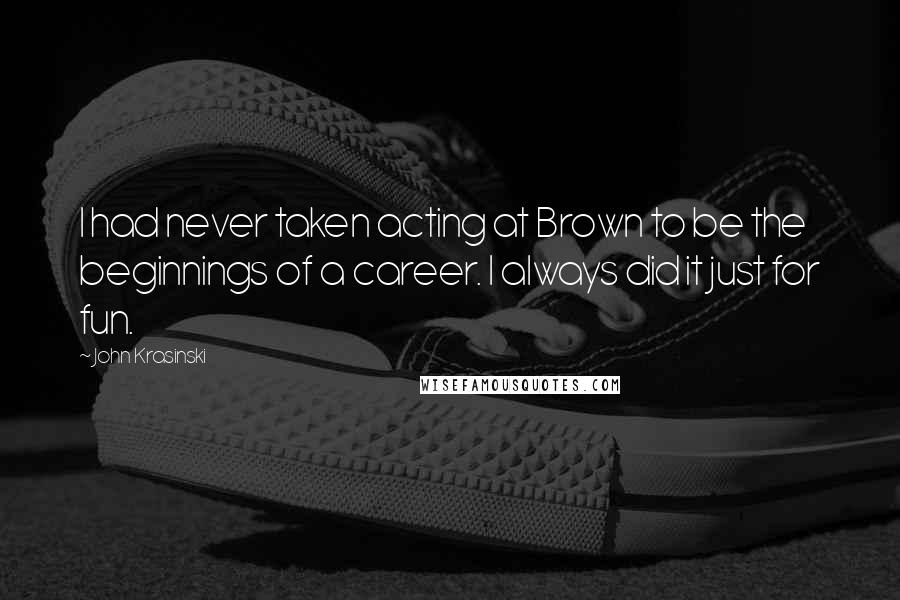 John Krasinski Quotes: I had never taken acting at Brown to be the beginnings of a career. I always did it just for fun.