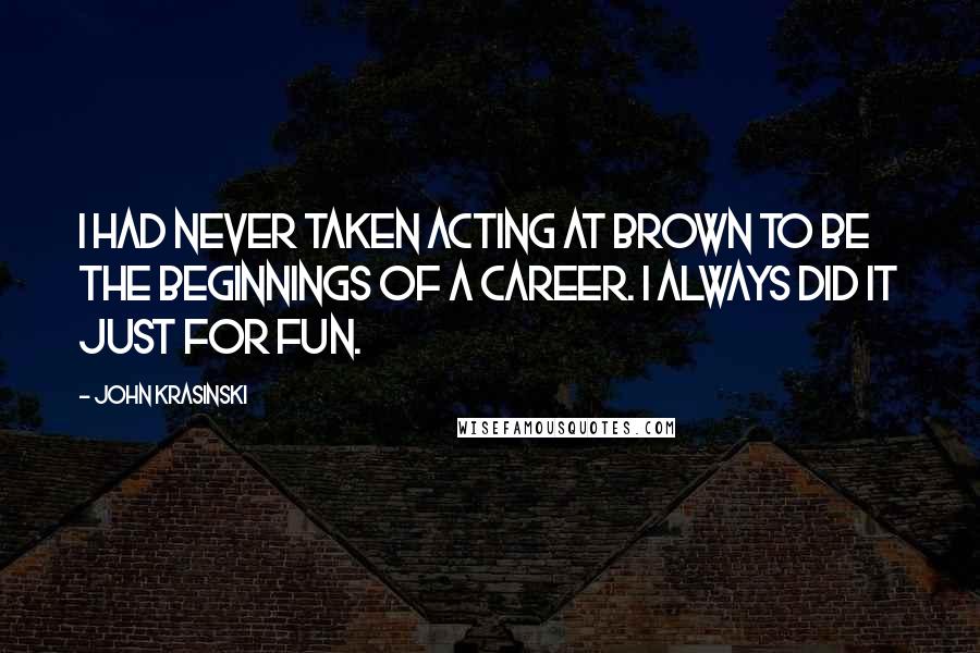 John Krasinski Quotes: I had never taken acting at Brown to be the beginnings of a career. I always did it just for fun.