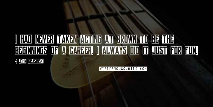 John Krasinski Quotes: I had never taken acting at Brown to be the beginnings of a career. I always did it just for fun.