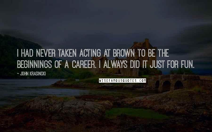 John Krasinski Quotes: I had never taken acting at Brown to be the beginnings of a career. I always did it just for fun.