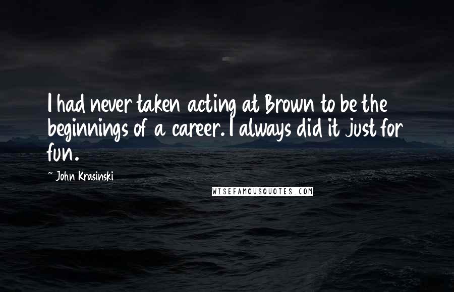 John Krasinski Quotes: I had never taken acting at Brown to be the beginnings of a career. I always did it just for fun.