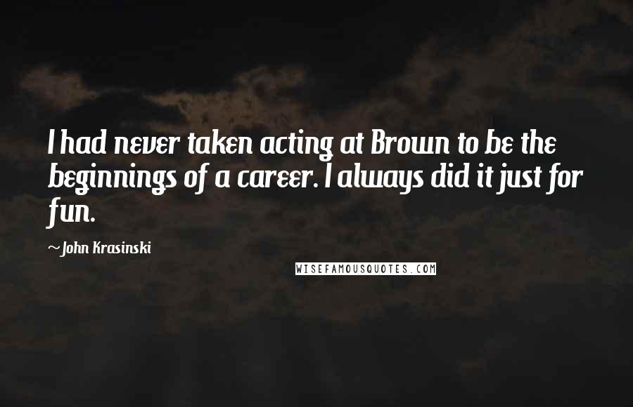 John Krasinski Quotes: I had never taken acting at Brown to be the beginnings of a career. I always did it just for fun.