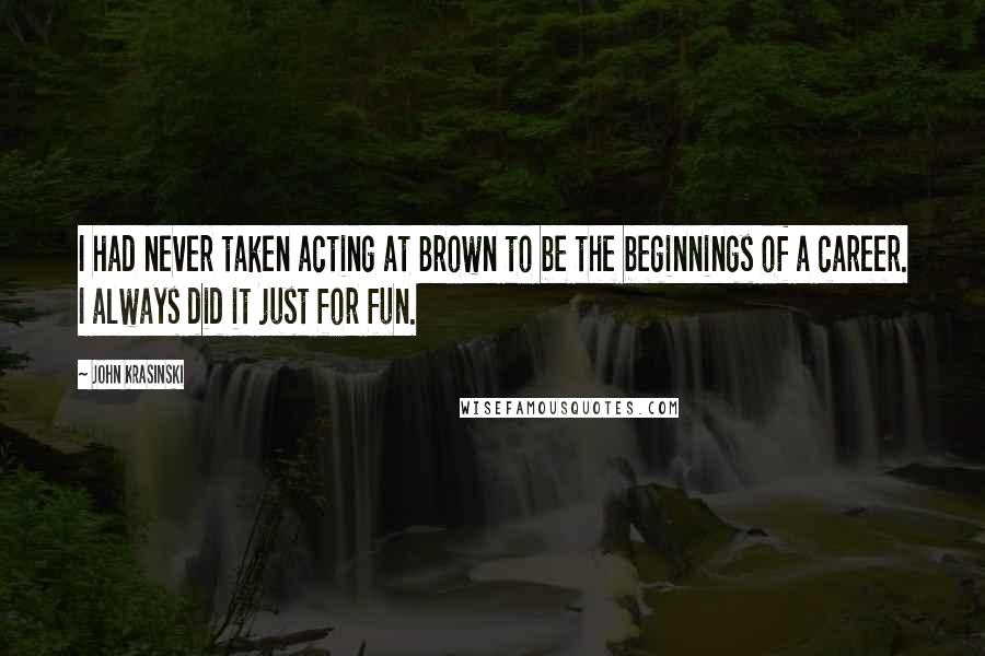 John Krasinski Quotes: I had never taken acting at Brown to be the beginnings of a career. I always did it just for fun.