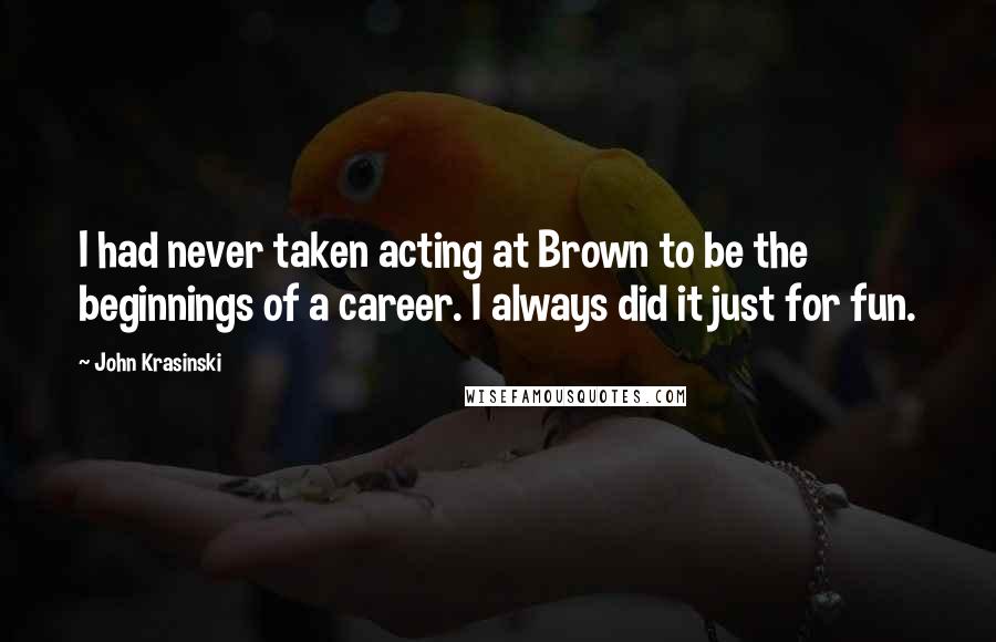 John Krasinski Quotes: I had never taken acting at Brown to be the beginnings of a career. I always did it just for fun.