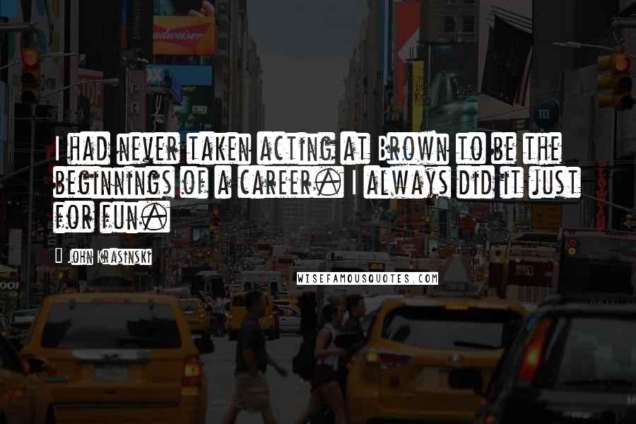 John Krasinski Quotes: I had never taken acting at Brown to be the beginnings of a career. I always did it just for fun.