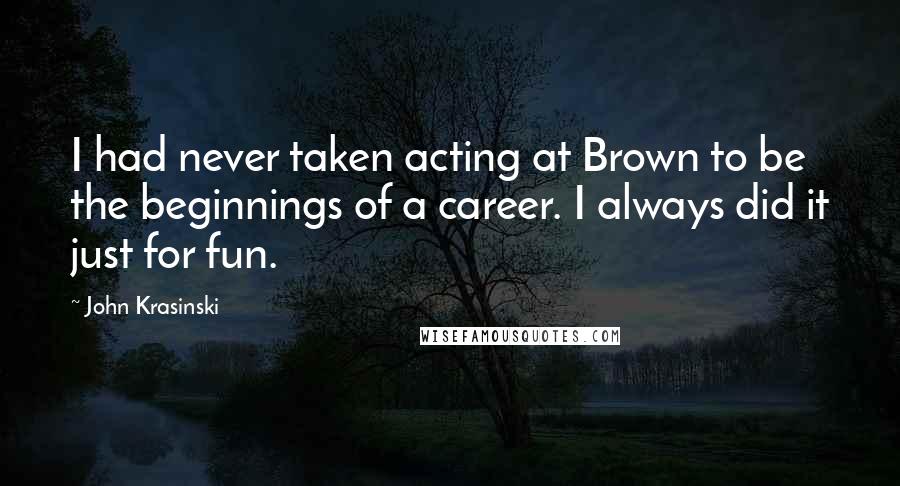 John Krasinski Quotes: I had never taken acting at Brown to be the beginnings of a career. I always did it just for fun.
