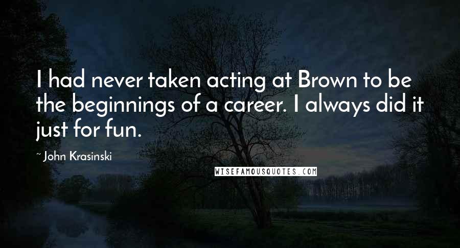 John Krasinski Quotes: I had never taken acting at Brown to be the beginnings of a career. I always did it just for fun.