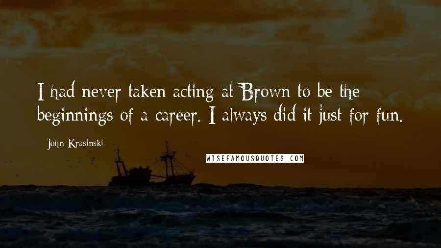 John Krasinski Quotes: I had never taken acting at Brown to be the beginnings of a career. I always did it just for fun.