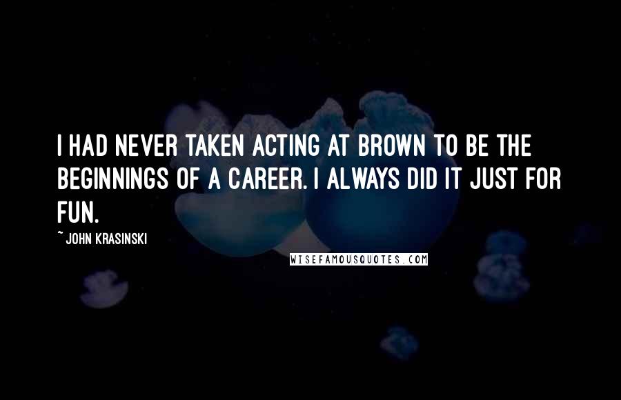 John Krasinski Quotes: I had never taken acting at Brown to be the beginnings of a career. I always did it just for fun.