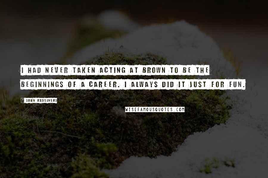 John Krasinski Quotes: I had never taken acting at Brown to be the beginnings of a career. I always did it just for fun.