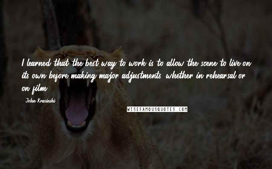 John Krasinski Quotes: I learned that the best way to work is to allow the scene to live on its own before making major adjustments, whether in rehearsal or on film.