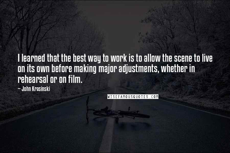 John Krasinski Quotes: I learned that the best way to work is to allow the scene to live on its own before making major adjustments, whether in rehearsal or on film.