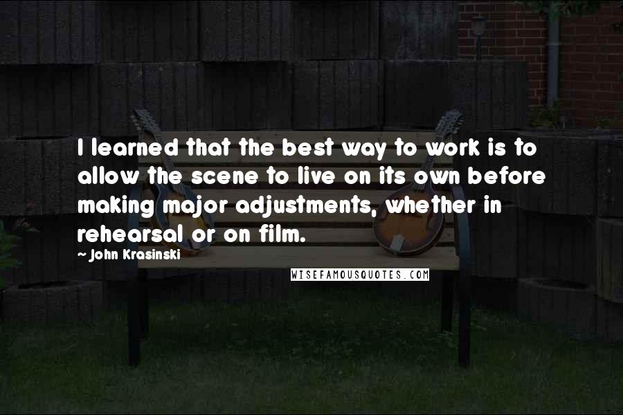 John Krasinski Quotes: I learned that the best way to work is to allow the scene to live on its own before making major adjustments, whether in rehearsal or on film.