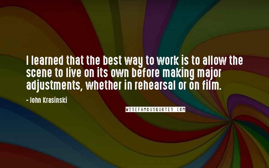 John Krasinski Quotes: I learned that the best way to work is to allow the scene to live on its own before making major adjustments, whether in rehearsal or on film.