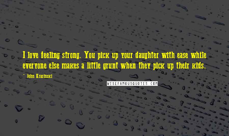 John Krasinski Quotes: I love feeling strong. You pick up your daughter with ease while everyone else makes a little grunt when they pick up their kids.