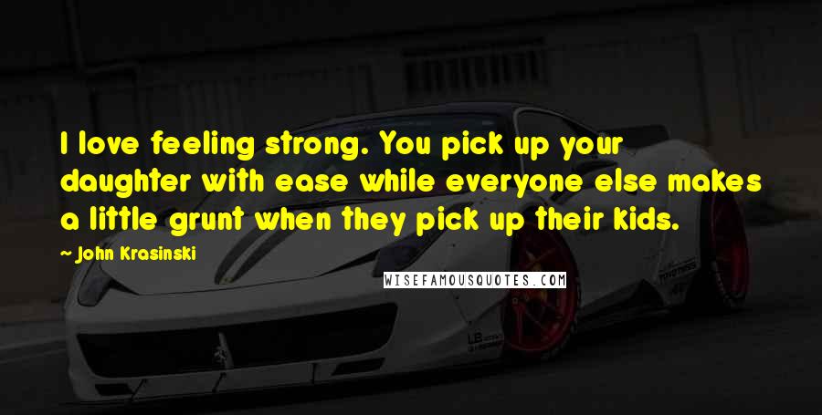 John Krasinski Quotes: I love feeling strong. You pick up your daughter with ease while everyone else makes a little grunt when they pick up their kids.