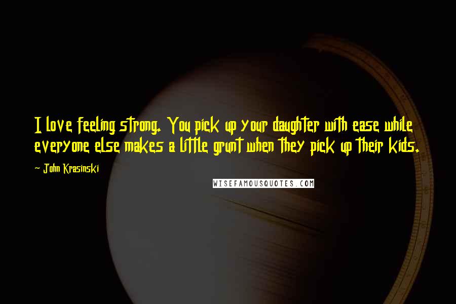 John Krasinski Quotes: I love feeling strong. You pick up your daughter with ease while everyone else makes a little grunt when they pick up their kids.