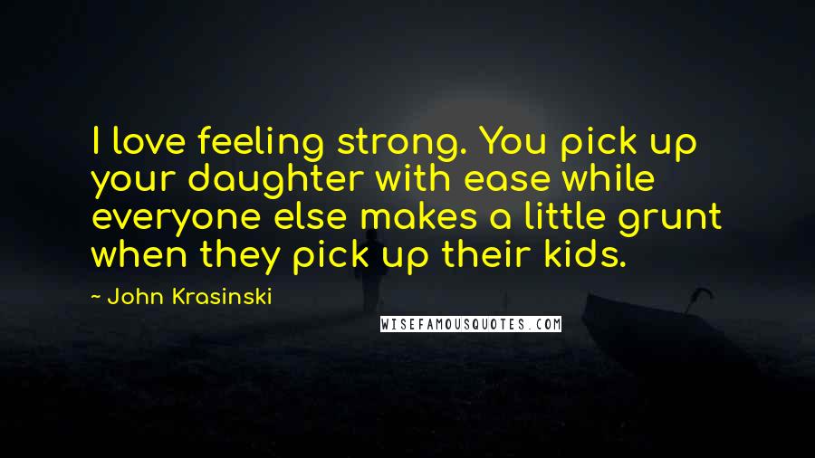 John Krasinski Quotes: I love feeling strong. You pick up your daughter with ease while everyone else makes a little grunt when they pick up their kids.