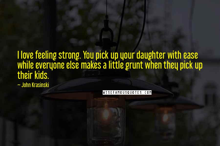 John Krasinski Quotes: I love feeling strong. You pick up your daughter with ease while everyone else makes a little grunt when they pick up their kids.