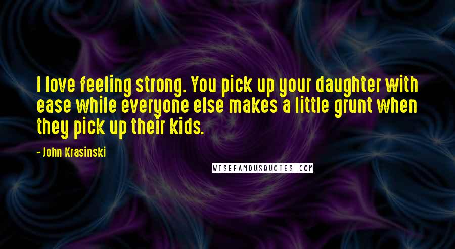 John Krasinski Quotes: I love feeling strong. You pick up your daughter with ease while everyone else makes a little grunt when they pick up their kids.