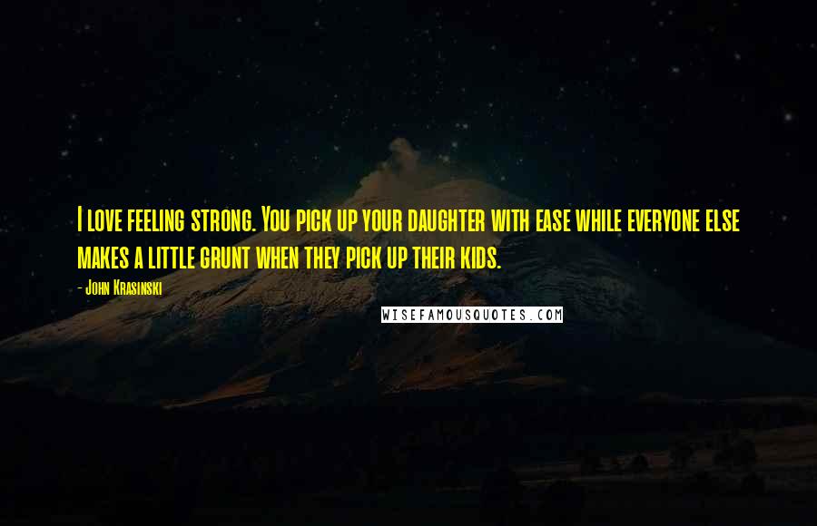 John Krasinski Quotes: I love feeling strong. You pick up your daughter with ease while everyone else makes a little grunt when they pick up their kids.