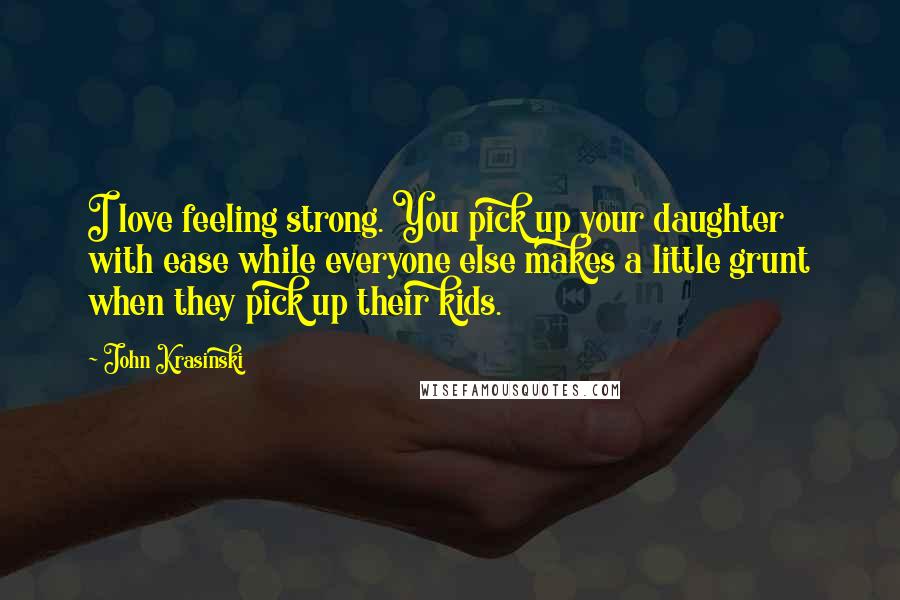 John Krasinski Quotes: I love feeling strong. You pick up your daughter with ease while everyone else makes a little grunt when they pick up their kids.