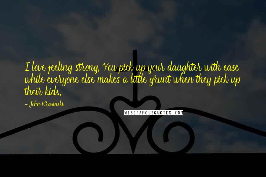 John Krasinski Quotes: I love feeling strong. You pick up your daughter with ease while everyone else makes a little grunt when they pick up their kids.