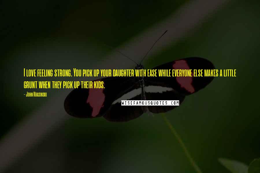 John Krasinski Quotes: I love feeling strong. You pick up your daughter with ease while everyone else makes a little grunt when they pick up their kids.