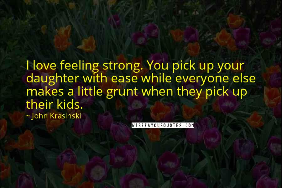 John Krasinski Quotes: I love feeling strong. You pick up your daughter with ease while everyone else makes a little grunt when they pick up their kids.