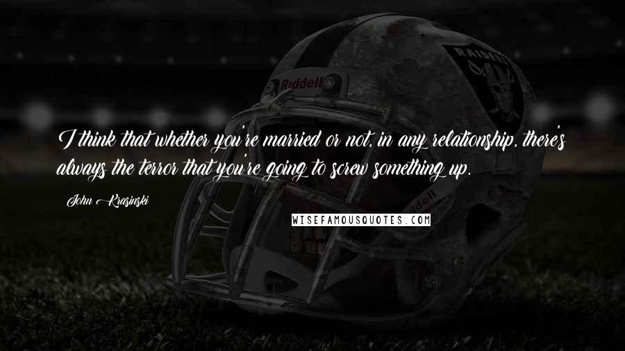 John Krasinski Quotes: I think that whether you're married or not, in any relationship, there's always the terror that you're going to screw something up.