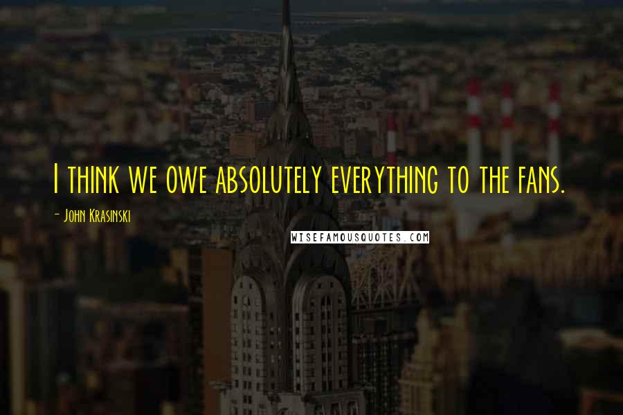 John Krasinski Quotes: I think we owe absolutely everything to the fans.